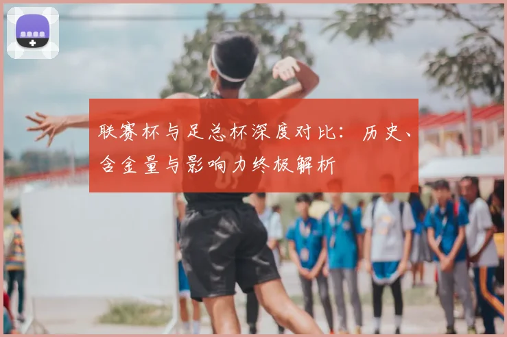 联赛杯与足总杯深度对比：历史、含金量与影响力终极解析