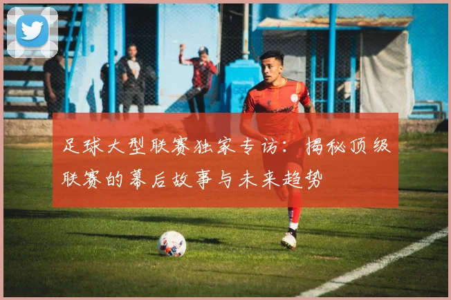 足球大型联赛独家专访：揭秘顶级联赛的幕后故事与未来趋势