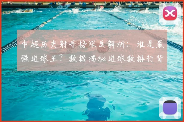 中超历史射手榜深度解析：谁是最强进球王？数据揭秘进球数排行背后的传奇故事