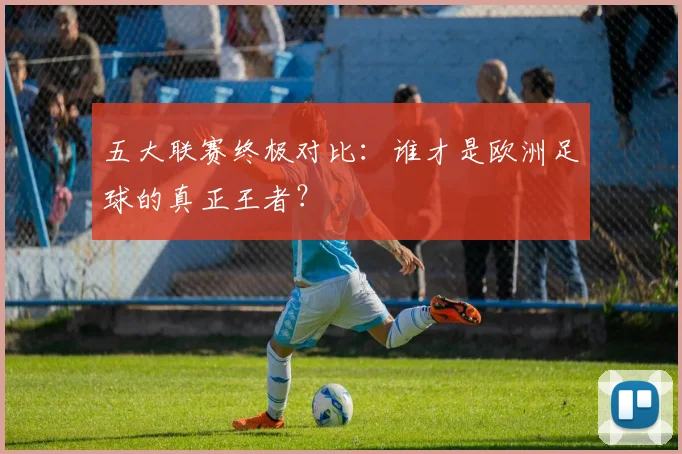 五大联赛终极对比:谁才是欧洲足球的真正王者?