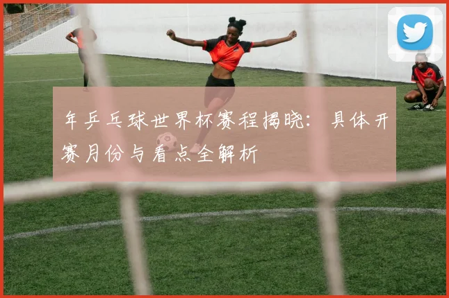 年乒乓球世界杯赛程揭晓：具体开赛月份与看点全解析