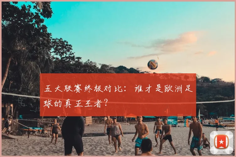 五大联赛终极对比：谁才是欧洲足球的真正王者？