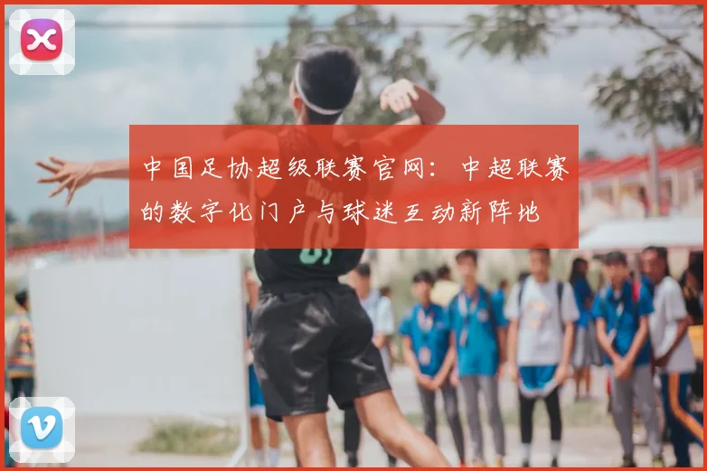 中国足协超级联赛官网：中超联赛的数字化门户与球迷互动新阵地