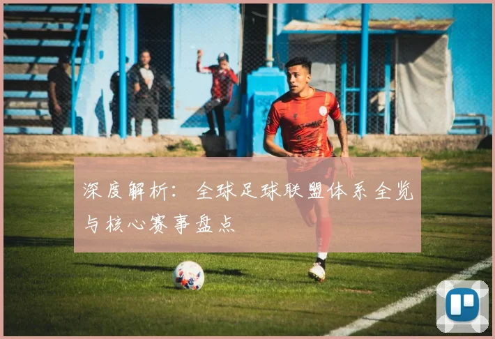 深度解析：全球足球联盟体系全览与核心赛事盘点