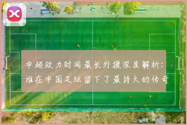中超效力时间最长外援深度解析：谁在中国足坛留下了最持久的传奇足迹？