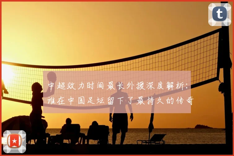 中超效力时间最长外援深度解析：谁在中国足坛留下了最持久的传奇足迹？