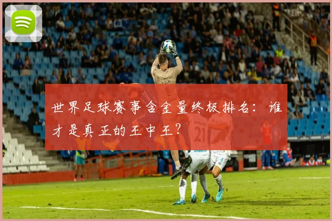世界足球赛事含金量终极排名：谁才是真正的王中王？