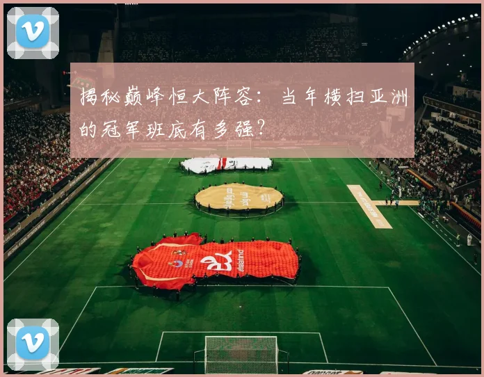 揭秘巅峰恒大阵容：当年横扫亚洲的冠军班底有多强？