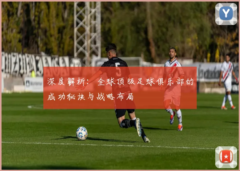 深度解析：全球顶级足球俱乐部的成功秘诀与战略布局