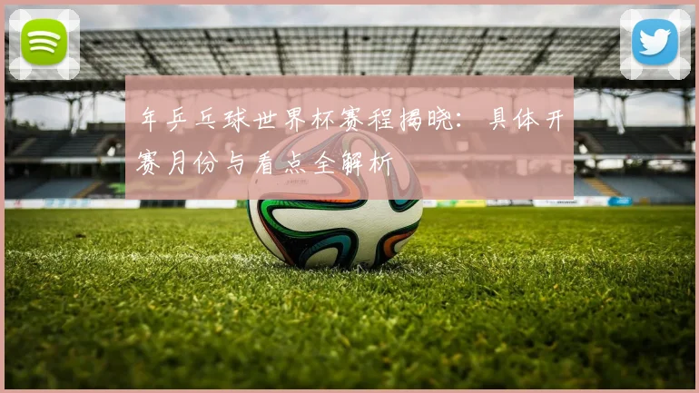 年乒乓球世界杯赛程揭晓：具体开赛月份与看点全解析