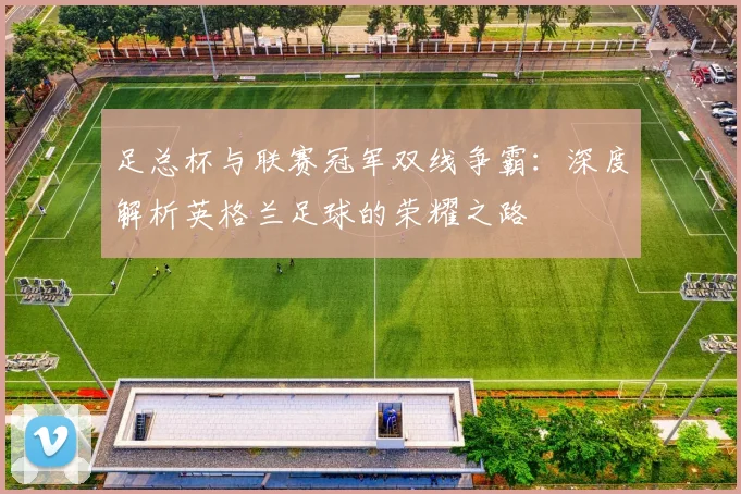 足总杯与联赛冠军双线争霸：深度解析英格兰足球的荣耀之路