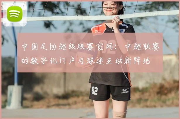 中国足协超级联赛官网：中超联赛的数字化门户与球迷互动新阵地
